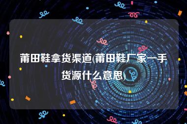 莆田鞋拿货渠道(莆田鞋厂家一手货源什么意思)