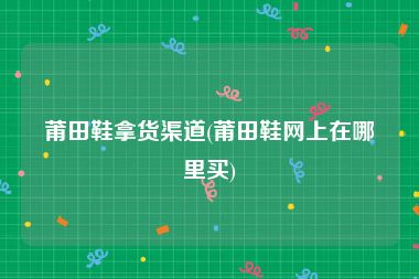 莆田鞋拿货渠道(莆田鞋网上在哪里买)