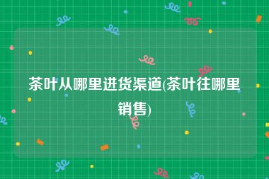 茶叶从哪里进货渠道(茶叶往哪里销售)