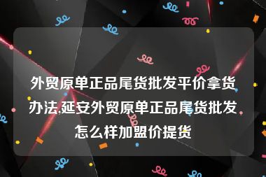 外贸原单正品尾货批发平价拿货办法,延安外贸原单正品尾货批发怎么样加盟价提货