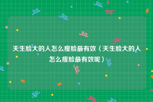 天生脸大的人怎么瘦脸最有效〈天生脸大的人怎么瘦脸最有效呢〉