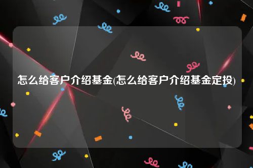 怎么给客户介绍基金(怎么给客户介绍基金定投)
