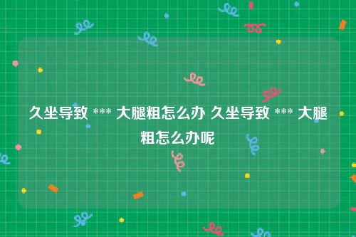 久坐导致 *** 大腿粗怎么办 久坐导致 *** 大腿粗怎么办呢