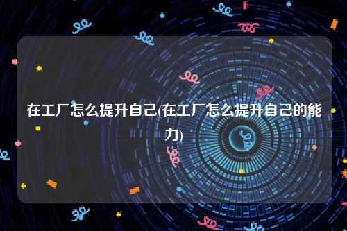 在工厂怎么提升自己(在工厂怎么提升自己的能力)