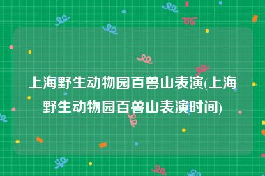 上海野生动物园百兽山表演(上海野生动物园百兽山表演时间)