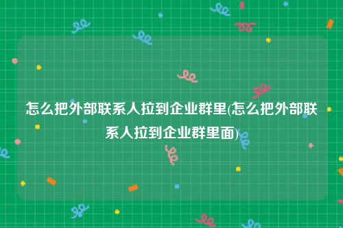 怎么把外部联系人拉到企业群里(怎么把外部联系人拉到企业群里面)