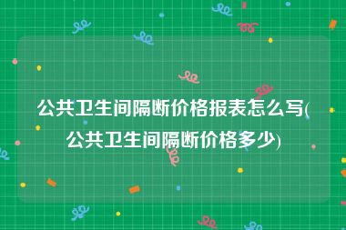 公共卫生间隔断价格报表怎么写(公共卫生间隔断价格多少)