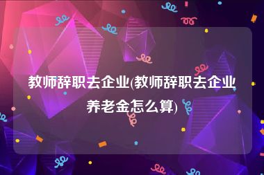 教师辞职去企业(教师辞职去企业养老金怎么算)
