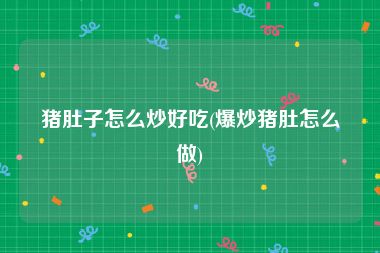 猪肚子怎么炒好吃(爆炒猪肚怎么做)
