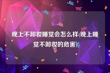 晚上不卸妆睡觉会怎么样(晚上睡觉不卸妆的危害)