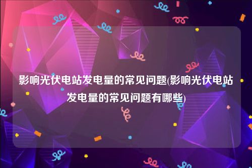 影响光伏电站发电量的常见问题(影响光伏电站发电量的常见问题有哪些)