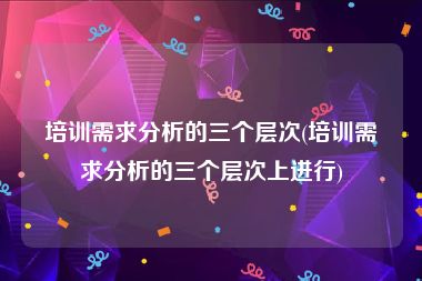 培训需求分析的三个层次(培训需求分析的三个层次上进行)
