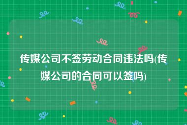 传媒公司不签劳动合同违法吗(传媒公司的合同可以签吗)