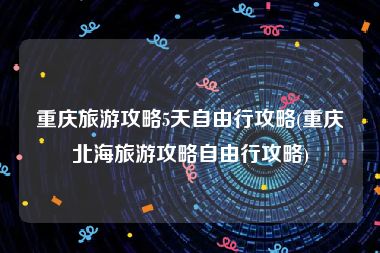 重庆旅游攻略5天自由行攻略(重庆北海旅游攻略自由行攻略)