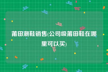 莆田潮鞋销售(公司级莆田鞋在哪里可以买)