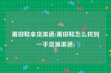 莆田鞋拿货渠道(莆田鞋怎么找到一手货源渠道)