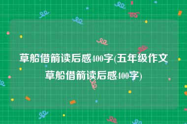 草船借箭读后感400字(五年级作文草船借箭读后感400字)