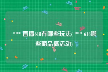  *** 直播618有哪些玩法( *** 618哪些商品搞活动)