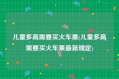 儿童多高需要买火车票(儿童多高需要买火车票最新规定)