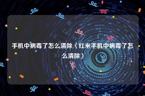 手机中病毒了怎么清除〈红米手机中病毒了怎么清除〉