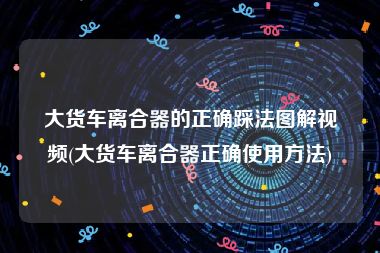 大货车离合器的正确踩法图解视频(大货车离合器正确使用方法)