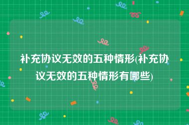 补充协议无效的五种情形(补充协议无效的五种情形有哪些)