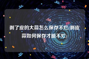剥了皮的大蒜怎么保存不烂(剥皮蒜如何保存才能不烂)