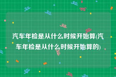 汽车年检是从什么时候开始算(汽车年检是从什么时候开始算的)