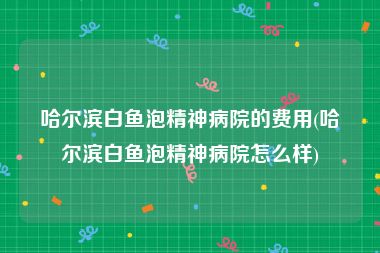 哈尔滨白鱼泡精神病院的费用(哈尔滨白鱼泡精神病院怎么样)