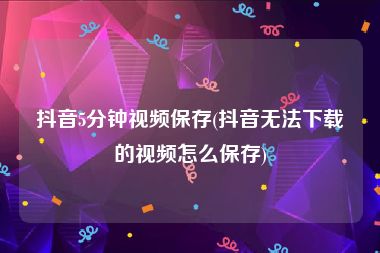 抖音5分钟视频保存(抖音无法下载的视频怎么保存)