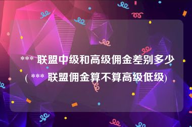  *** 联盟中级和高级佣金差别多少( *** 联盟佣金算不算高级低级)