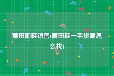 莆田潮鞋销售(莆田鞋一手货源怎么找)