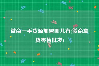 微商一手货源加盟哪儿有(微商拿货零售批发)