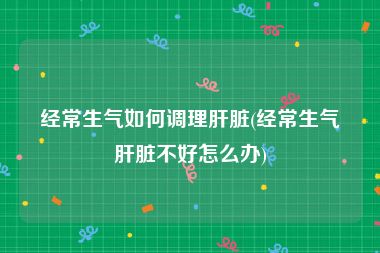 经常生气如何调理肝脏(经常生气肝脏不好怎么办)