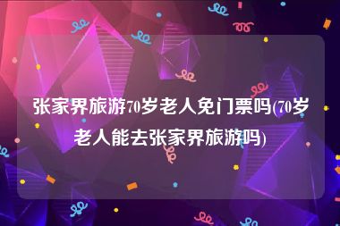 张家界旅游70岁老人免门票吗(70岁老人能去张家界旅游吗)