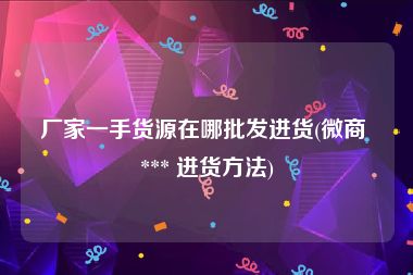 厂家一手货源在哪批发进货(微商 *** 进货方法)
