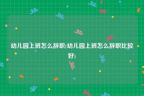 幼儿园上班怎么辞职(幼儿园上班怎么辞职比较好)