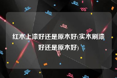 红木上漆好还是原木好(实木刷漆好还是原木好)