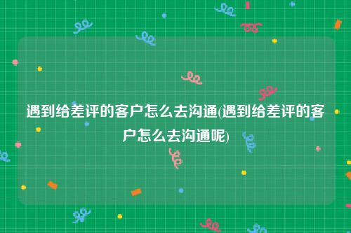 遇到给差评的客户怎么去沟通(遇到给差评的客户怎么去沟通呢)