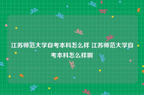 江苏师范大学自考本科怎么样 江苏师范大学自考本科怎么样啊