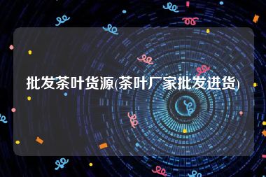 批发茶叶货源(茶叶厂家批发进货)