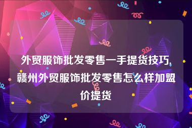 外贸服饰批发零售一手提货技巧,赣州外贸服饰批发零售怎么样加盟价提货