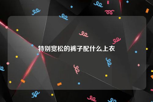 特别宽松的裤子配什么上衣