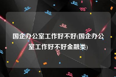 国企办公室工作好不好(国企办公室工作好不好金融类)