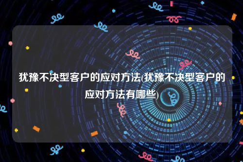 犹豫不决型客户的应对方法(犹豫不决型客户的应对方法有哪些)