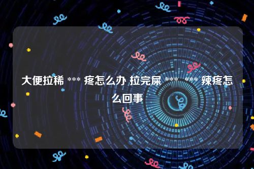 大便拉稀 *** 疼怎么办 拉完屎 ***  *** 辣疼怎么回事