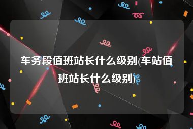 车务段值班站长什么级别(车站值班站长什么级别)