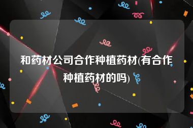 和药材公司合作种植药材(有合作种植药材的吗)