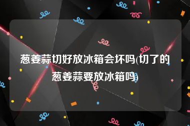葱姜蒜切好放冰箱会坏吗(切了的葱姜蒜要放冰箱吗)