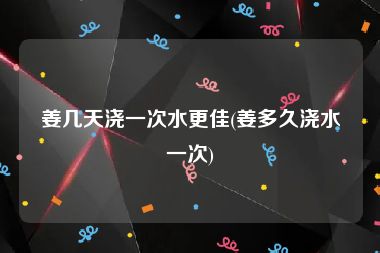 姜几天浇一次水更佳(姜多久浇水一次)